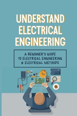 Understand Electrical Engineering: A Beginner's Guide To Electrical Engineering & Electrical Methods: Electrical Engineering Requirements Paperback Independently Published