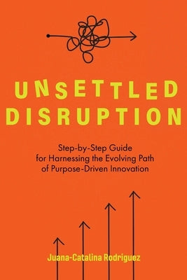 Unsettled Disruption: Step-by-Step Guide for Harnessing the Evolving Path of Purpose-Driven Innovation by Rodriguez, Juana-Catalina