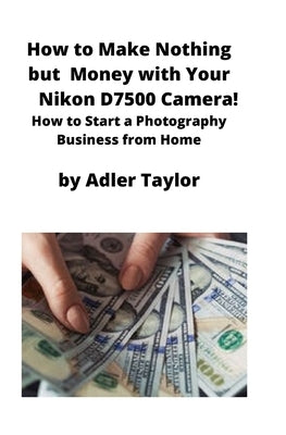 How to Make Nothing but Money with Your Nikon D7500 Camera!: How to Start a Photography Business from Home by Taylor, Adler