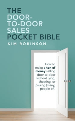 The Door-To-Door Sales Pocket Bible: How to Make a Ton of Money Selling Door-To-Door Without Lying, Cheating, or Pissing (Many) People Off. by Robinson, Kim