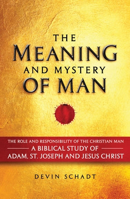 The Meaning and Mystery of Man: The Role and Responsibility of the Christian Man: A Biblical Study of Adam, St. Joseph and Jesus Christ by Schadt, Devin