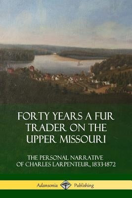 Forty Years a Fur Trader on the Upper Missouri: The Personal Narrative of Charles Larpenteur, 1833-1872 by Larpenteur, Charles