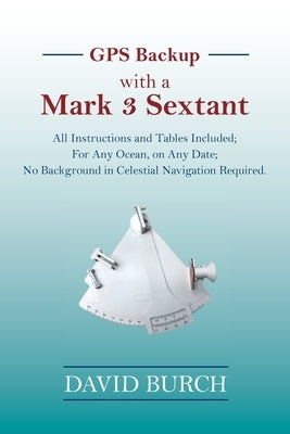 GPS Backup with a Mark 3 Sextant: All Instructions and Tables Included; For Any Ocean, on Any Date; No Background in Celestial Navigation Required. by Burch, David