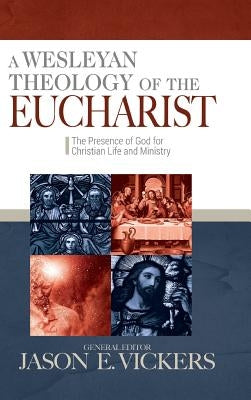 A Wesleyan Theology of the Eucharist: The Presence of God for Christian Life and Ministry by Vickers, Jason E.