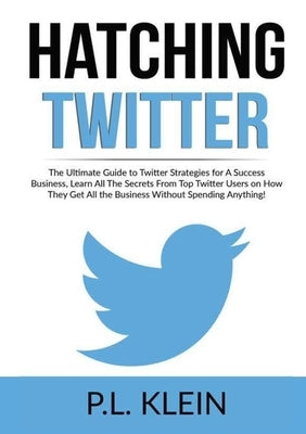 Hatching Twitter: The Ultimate Guide to Twitter Strategies for A Success Business, Learn All The Secrets From Top Twitter Users on How T by Klein, P. L.