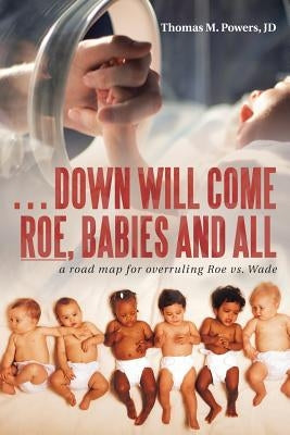 . . . Down Will Come Roe, Babies and All: A Road Map for Overruling Roe Vs. Wade by Powers Jd, Thomas M.