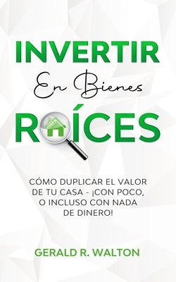 Invertir En Bienes Raíces: Cómo Duplicar El Valor de Tu Casa - ¡Con Poco, O Incluso Con NADA de Dinero! by R. Walton, Gerald