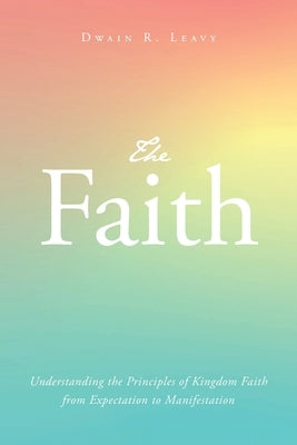 The Faith: Understanding the Principles of Kingdom Faith from Expectation to Manifestation Paperback Christian Faith Publishing
