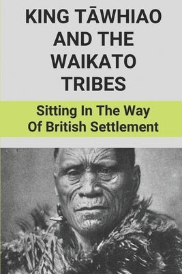 King Tāwhiao And The Waikato Tribes: Sitting In The Way Of British Settlement: New Zealand Wars Historian Paperback Independently Published