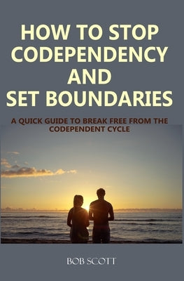 How to Stop Codependency And Set Boundaries: A Quick Guide to Break Free from The Co-dependent Cycle by Scott, Bob