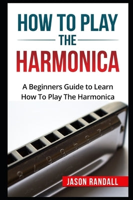 How To Play The Harmonica: A Beginners Guide to Learn How To Play The Harmonica by Randall, Jason