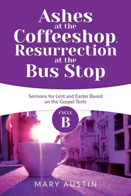 Ashes at the Coffeeshop, Resurrection at the Bus Stop: Cycle B Sermons for Lent and Easter Based on the Gospel Texts by Austin, Mary