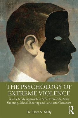 The Psychology of Extreme Violence: A Case Study Approach to Serial Homicide, Mass Shooting, School Shooting and Lone-Actor Terrorism by Allely, Clare