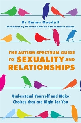 The Autism Spectrum Guide to Sexuality and Relationships: Understand Yourself and Make Choices That Are Right for You by Goodall, Emma