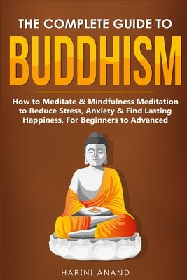 The Complete Guide to Buddhism, How to Meditate & Mindfulness Meditation to Reduce Stress, Anxiety & Find Lasting Happiness, For Beginners to Advanced by Anand, Harini