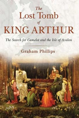 The Lost Tomb of King Arthur: The Search for Camelot and the Isle of Avalon by Phillips, Graham