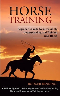 Horse Training: Beginner's Guide to Successfully Understanding and Training Your Horse (A Positive Approach to Training Equines and Un by Benning, Rodger