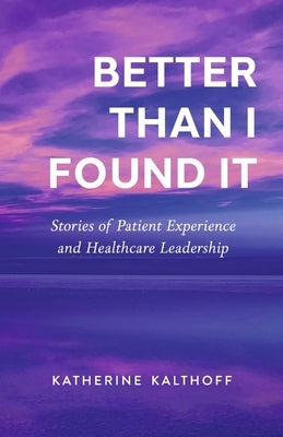 Better Than I Found It: Stories of Patient Experience and Healthcare Leadership by Kalthoff, Katherine