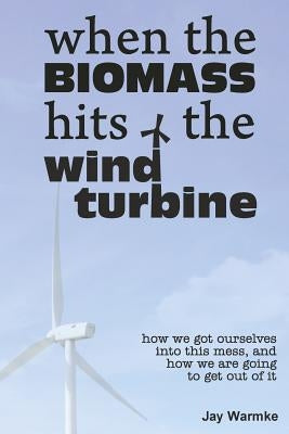 When the BioMass Hits the Wind Turbine: How we got ourselves into this mess, and how we are going to get out of it by Warmke, Jay