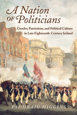 A Nation of Politicians: Gender, Patriotism, and Political Culture in Late Eighteenth-Century Ireland by Higgins, Padhraig