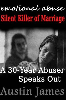 Emotional Abuse: Silent Killer of Marriage - A 30-Year Abuser Speaks Out by James, Austin