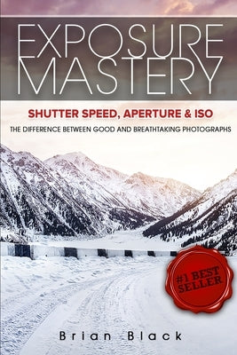 Exposure Mastery: Aperture, Shutter Speed & ISO: The Difference Between Good and Breathtaking Photographs by Black, Brian