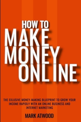 How to Make Money Online: The Exclusive Money Making Blueprint to Grow Your Income Rapidly with an Online Business and Internet Marketing by Atwood, Mark