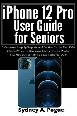 iPhone 12 Pro User Guide for Seniors: A Complete Step By Step Manual On How To Use The 2020 iPhone 12 Pro For Beginners And Seniors To Master Your New by Pogue, Sydney A.