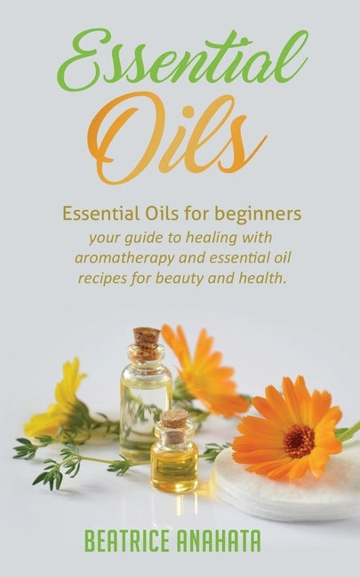 Essential Oils: Essential Oils for beginners your guide to healing with aromatherapy and essential oil recipes for beauty and health by Anahata, Beatrice