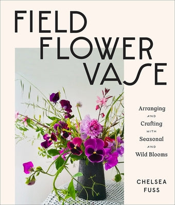 Field, Flower, Vase: Arranging and Crafting with Seasonal and Wild Blooms by Fuss, Chelsea