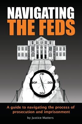 Navigating the Feds: A Guide to Navigating the Process of Prosecution and Imprisonment by Matters, Justice
