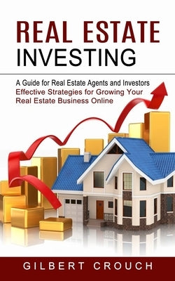 Real Estate Investing: A Guide for Real Estate Agents and Investors (Effective Strategies for Growing Your Real Estate Business Online) by Crouch, Gilbert