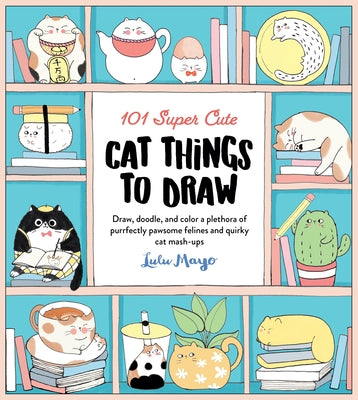 101 Super Cute Cat Things to Draw: Draw, Doodle, and Color a Plethora of Purrfectly Pawsome Felines and Quirky Cat Mash-Ups by Mayo, Lulu