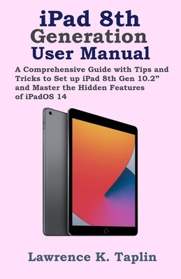 iPad 8th Generation User Manual: A Comprehensive Guide with Tips and Tricks to Set up iPad 8th Gen 10.2" and Master the Hidden Features of iPadOS 14 by Taplin, Lawrence K.