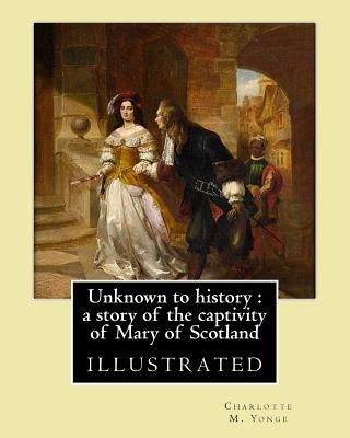 Unknown to history: a story of the captivity of Mary of Scotland By: Charlotte M. Yonge, illustrated By: W. (William John) Hennessy: Willi Paperback Createspace Independent Publishing Platform