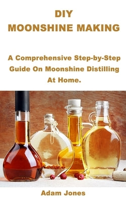 DIY Moonshine Making: A Comprehensive Step-by-Step Guide On Moonshine Distilling At Home. by Jones, Adam