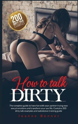How to talk dirty: The complete guide to have fun with your partner trying new sexual emotions and transform your sex life. Contains 200 by Bennet, Joanne