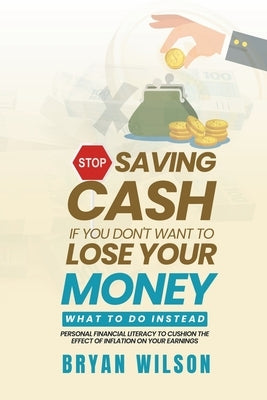 Stop Saving Cash if You Don't Want to Lose Your Money - What to Do Instead: Personal Financial Literacy to Cushion the Effect of Inflation on Your Ear by Wilson, Bryan