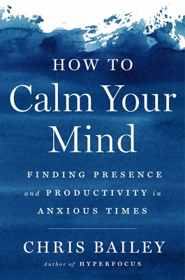 How to Calm Your Mind: Finding Presence and Productivity in Anxious Times by Bailey, Chris