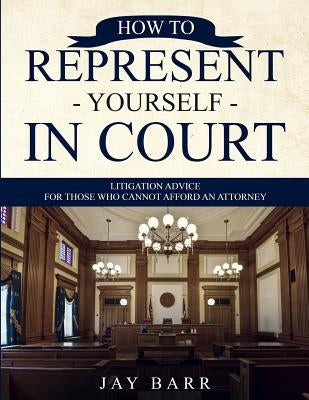 How to Represent Yourself in Court: Litigation Advice for Those who Cannot Afford an Attorney by Barr, Jay