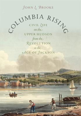 Columbia Rising: Civil Life on the Upper Hudson from the Revolution to the Age of Jackson by Brooke, John L.