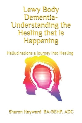 Lewy Body dementia- Understanding the Healing that is Happening: Hallucinations a journey into Healing by Hayward, Sharon
