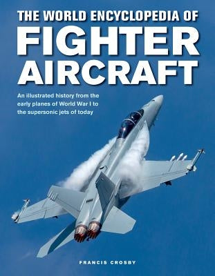 The World Encyclopedia of Fighter Aircraft: An Illustrated History from the Early Planes of World War I to the Supersonic Jets of Today by Crosby, Francis