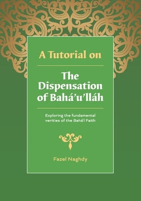 A Tutorial on the Dispensation of Bahá'u'lláh: Exploring the fundamental verities of the Bahá'í Faith by Naghdy, Fazel