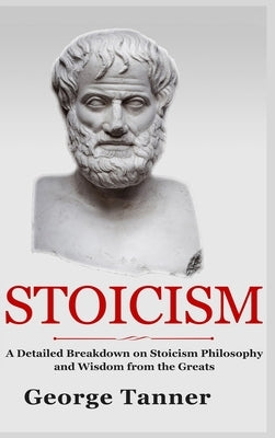 Stoicism - Hardcover Version: A Detailed Breakdown of Stoicism Philosophy and Wisdom from the Greats: A Complete Guide To Stoicism by Tanner, George