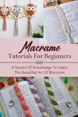 Macrame Tutorials For Beginners: A Source Of Knowledge To Learn The Beautiful Art Of Macramé Macrame Tips For Beginners Paperback Independently Published