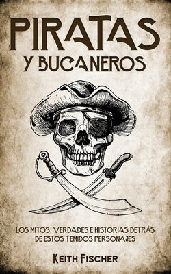 Piratas y Bucaneros: Los Mitos, Verdades e Historias detrás de estos Temidos Personajes by Fischer, Keith