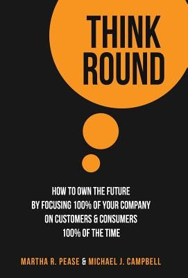 Think Round: How To Own The Future By Focusing 100% Of Your Company On Customers & Consumers 100% Of The Time by Pease, Martha R.