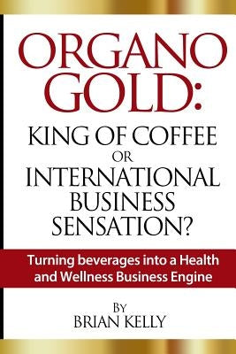 Organo Gold: King of Coffee or International Business Sensation?: Turning beverages into a Health and Wellness Business Engine by Kelly, Brian