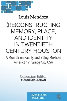 (Re)constructing Memory, Place, and Identity in Twentieth Century Houston: A Memoir on Family and Being Mexican American in Space City USA by Mendoza, Louis